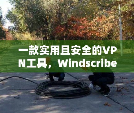 一款实用且安全的VPN工具，Windscribe VPN的最新更新与优化