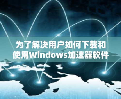 为了解决用户如何下载和使用Windows加速器软件的问题,以下是一个有条理的总结和建议 为了解决用户如何下载和使用Windows加速器软件的问题,以下是一个有条理的总结和建议