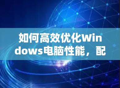 如何高效优化Windows电脑性能，配置与使用加速器