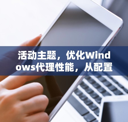 活动主题,优化Windows代理性能,从配置到管理 活动主题,优化Windows代理性能,从配置到管理