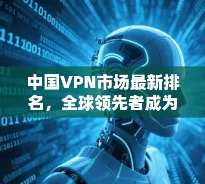 中国VPN市场最新排名,全球领先者成为主导力量 中国VPN市场最新排名,全球领先者成为主导力量