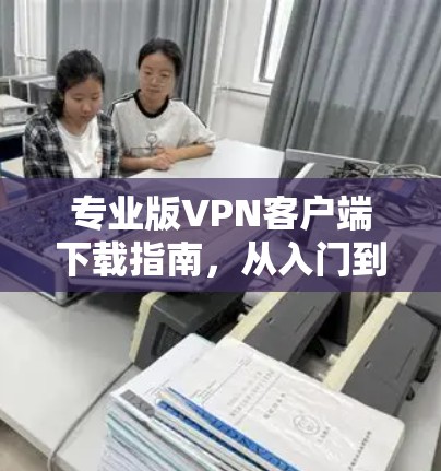 专业版VPN客户端下载指南，从入门到高效使用
