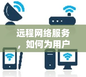 远程网络服务,如何为用户打造安全的网络环境 远程网络服务,如何为用户打造安全的网络环境