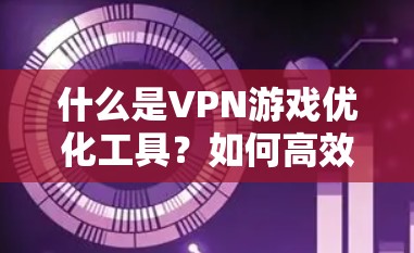 什么是VPN游戏优化工具？如何高效选择一款VPN游戏连接工具？