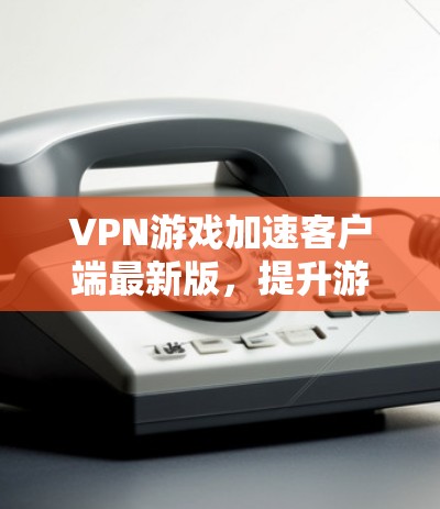 VPN游戏加速客户端最新版，提升游戏流畅度的高效方法