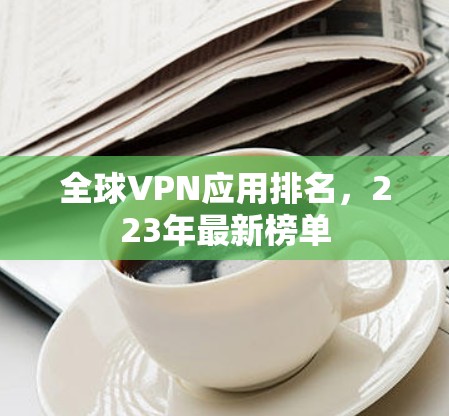 全球VPN应用排名,223年最新榜单 全球VPN应用排名,223年最新榜单