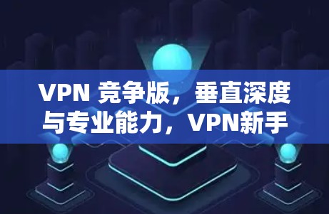 VPN 竞争版,垂直深度与专业能力,VPN新手必看指南 VPN 竞争版,垂直深度与专业能力,VPN新手必看指南
