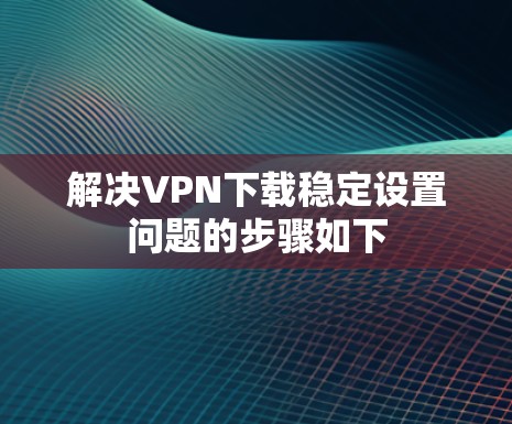 解决VPN下载稳定设置问题的步骤如下