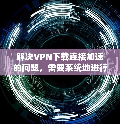 解决VPN下载连接加速的问题，需要系统地进行以下步骤