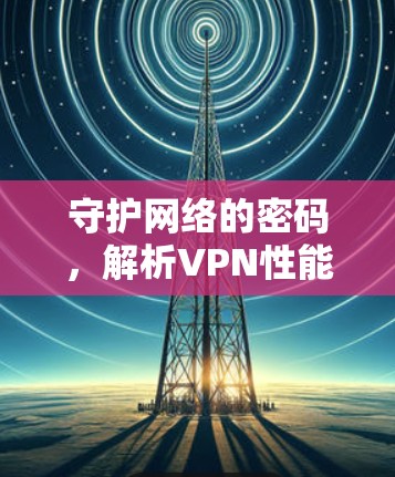 守护网络的密码,解析VPN性能服务中的关键因素 守护网络的密码,解析VPN性能服务中的关键因素