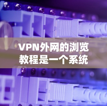 VPN外网的浏览教程是一个系统性的学习过程，涉及多个步骤和技巧。以下是对该过程的分步指南