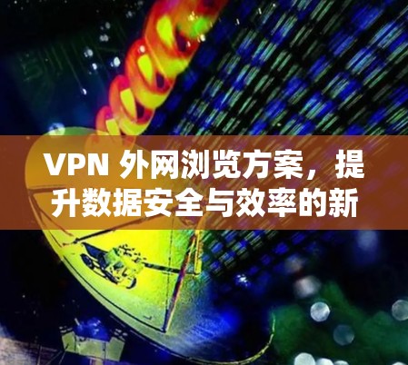 VPN 外网浏览方案,提升数据安全与效率的新选择 VPN 外网浏览方案,提升数据安全与效率的新选择