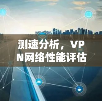 测速分析,VPN网络性能评估 测速分析,VPN网络性能评估