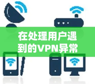 在处理用户遇到的VPN异常情况时,可以采取以下步骤来有效地解决问题 在处理用户遇到的VPN异常情况时,可以采取以下步骤来有效地解决问题