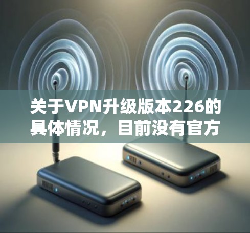 关于VPN升级版本226的具体情况,目前没有官方的信息表明226版是某个具体的VPN版本。VPN的升级通常指的是基于技术的进步、功能的新增或更新,而不是按照年份来命名。例如,常见的VPN升级版本包括 关于VPN升级版本226的具体情况,目前没有官方的信息表明226版是某个具体的VPN版本。VPN的升级通常指的是基于技术的进步、功能的新增或更新,而不是按照年份来命名。例如,常见的VPN升级版本包括