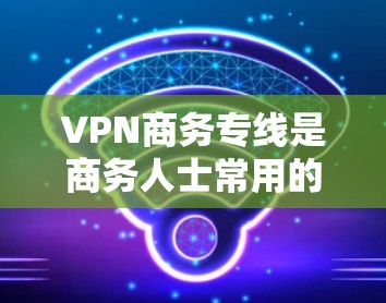VPN商务专线是商务人士常用的VPN服务，通过加密技术实现国际间的网络通信和数据传输。以下是详细的步骤和注意事项