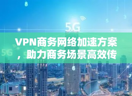 VPN商务网络加速方案,助力商务场景高效传输 VPN商务网络加速方案,助力商务场景高效传输
