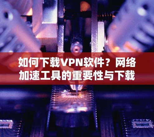 如何下载VPN软件?网络加速工具的重要性与下载技巧 如何下载VPN软件?网络加速工具的重要性与下载技巧