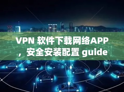 VPN 软件下载网络APP,安全安装配置 guide VPN 软件下载网络APP,安全安装配置 guide