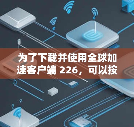 为了下载并使用全球加速客户端 226，可以按照以下步骤进行