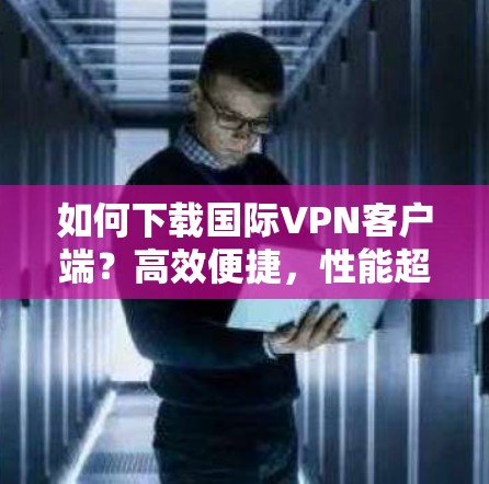 如何下载国际VPN客户端?高效便捷,性能超群的国际VPN加速版推荐 如何下载国际VPN客户端?高效便捷,性能超群的国际VPN加速版推荐