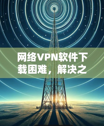 网络VPN软件下载困难,解决之道 网络VPN软件下载困难,解决之道