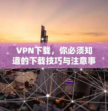 VPN下载,你必须知道的下载技巧与注意事项 VPN下载,你必须知道的下载技巧与注意事项