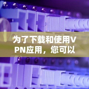 为了下载和使用VPN应用,您可以按照以下步骤进行 为了下载和使用VPN应用,您可以按照以下步骤进行