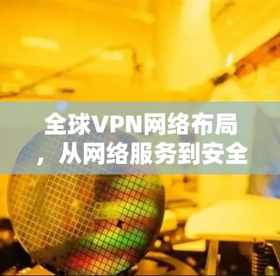全球VPN网络布局,从网络服务到安全威胁 全球VPN网络布局,从网络服务到安全威胁