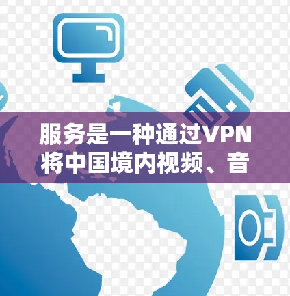 服务是一种通过VPN将中国境内视频、音乐、图片等国际内容转移到外部网络，以便访问的过程。这种服务避免了直接访问国际网站的风险，但同时也面临版权、安全和政策等多方面的挑战
