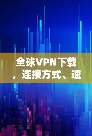 全球VPN下载,连接方式、速度、安全与注意事项解析 全球VPN下载,连接方式、速度、安全与注意事项解析