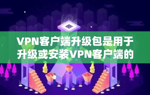 VPN客户端升级包是用于升级或安装VPN客户端的软件包。以下是逐步的指导，帮助您了解如何获取和使用升级包