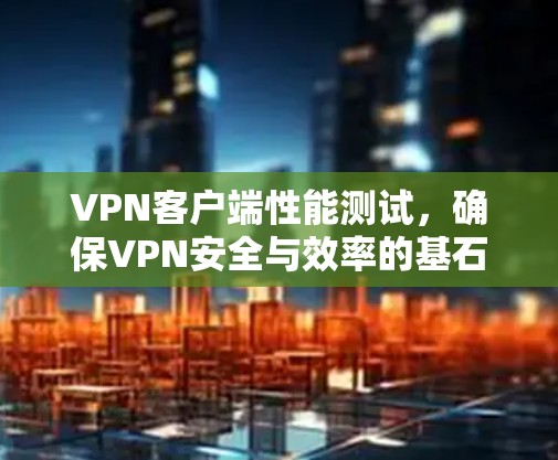VPN客户端性能测试,确保VPN安全与效率的基石 VPN客户端性能测试,确保VPN安全与效率的基石