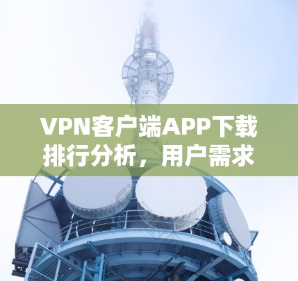 VPN客户端APP下载排行分析,用户需求与技术趋势 VPN客户端APP下载排行分析,用户需求与技术趋势