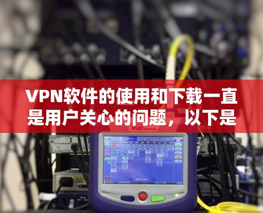 VPN软件的使用和下载一直是用户关心的问题，以下是针对您的问题的分步说明和建议