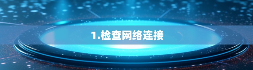 1.检查网络连接 1.检查网络连接
